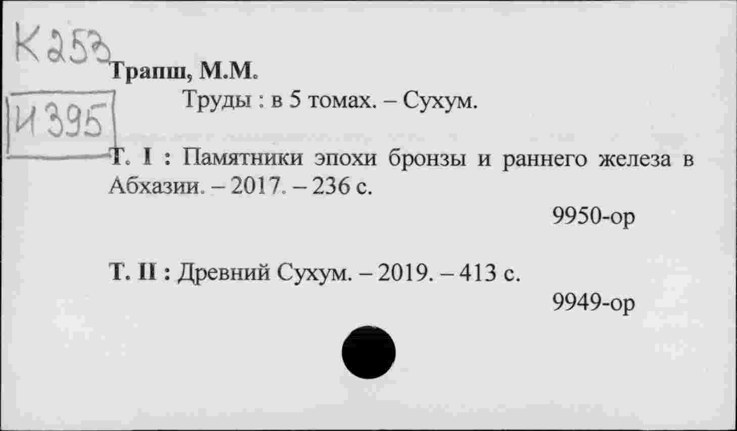 ﻿рапш, М.Ме
и ж	Труды : в 5 томах. - Сухум. I : Памятники эпохи бронзы и раннего железа в
Абхазии. - 2017. — 236 с.
9950-ор
T. II : Древний Сухум. - 2019. - 413 с.
9949-ор